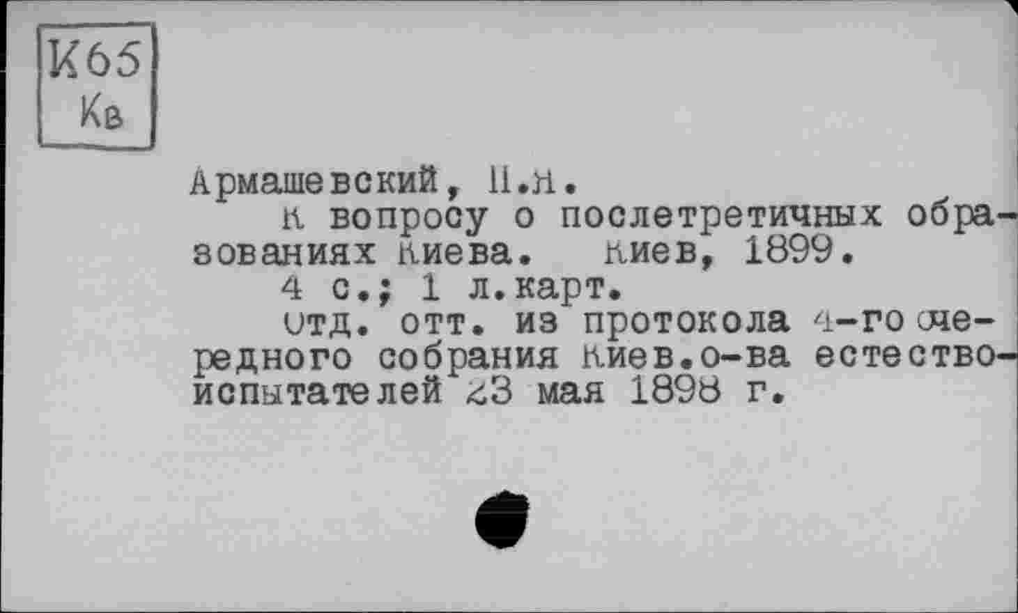 ﻿К65
Кв
Армашевский, 11. л.
к вопросу о послетретичннх обра зованиях лиева. лиев, 1899.
4с.; 1 л.карт.
итд. отт. из протокола 4-госче-редного собрания лиев.о-ва естество испытателей <іЗ мая 1898 г.